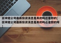 区块链公司最新投资消息是真的吗还是假的[区块链公司最新投资消息是真的吗还是假的呀]